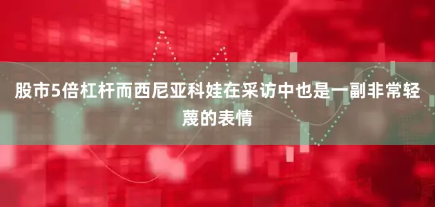 股市5倍杠杆而西尼亚科娃在采访中也是一副非常轻蔑的表情