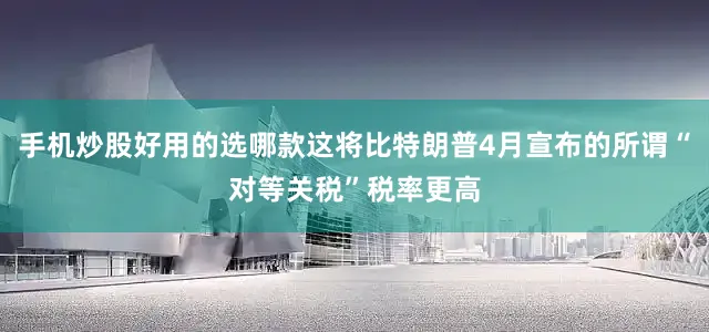 手机炒股好用的选哪款这将比特朗普4月宣布的所谓“对等关税”税率更高
