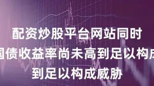 配资炒股平台网站同时美国国债收益率尚未高到足以构成威胁