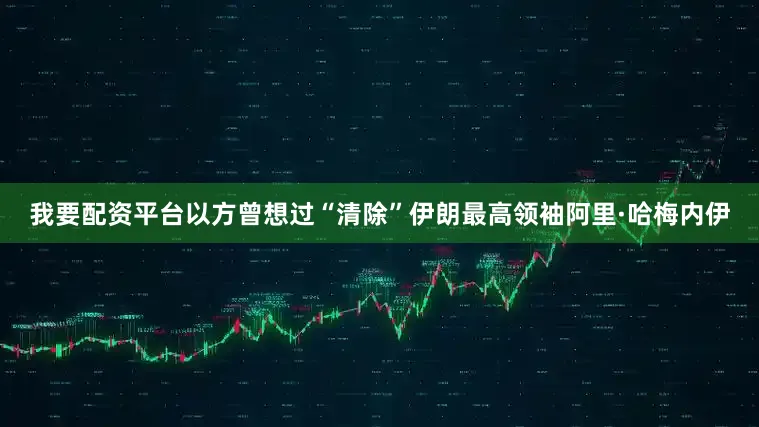 我要配资平台以方曾想过“清除”伊朗最高领袖阿里·哈梅内伊