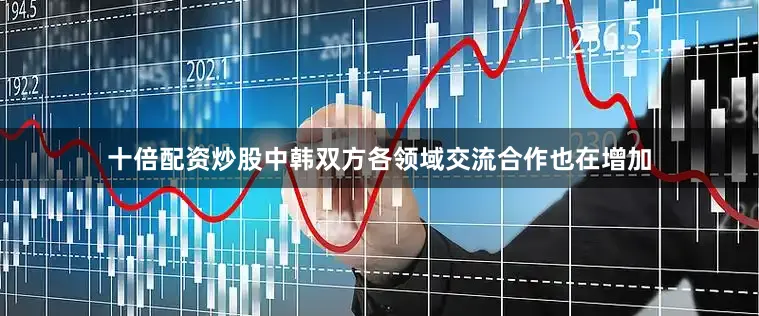 十倍配资炒股中韩双方各领域交流合作也在增加
