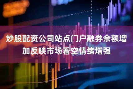 炒股配资公司站点门户融券余额增加反映市场看空情绪增强
