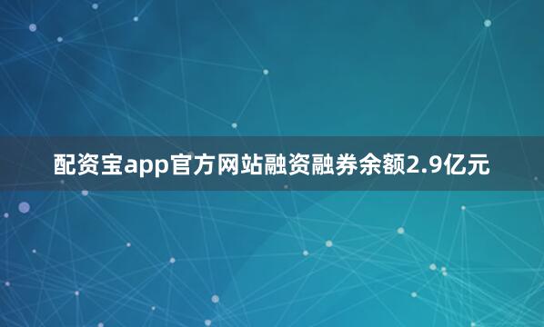 配资宝app官方网站融资融券余额2.9亿元