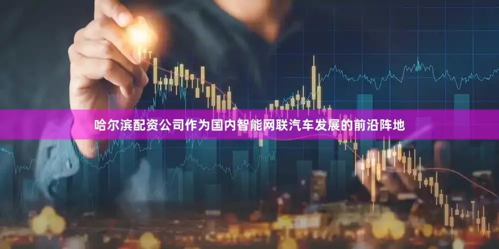 哈尔滨配资公司　　作为国内智能网联汽车发展的前沿阵地