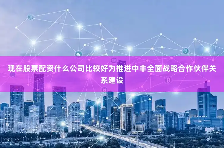 现在股票配资什么公司比较好为推进中非全面战略合作伙伴关系建设