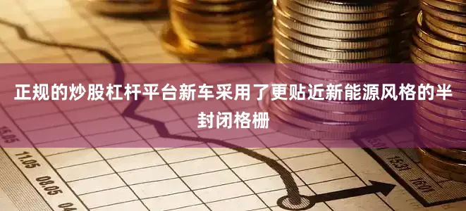 正规的炒股杠杆平台新车采用了更贴近新能源风格的半封闭格栅